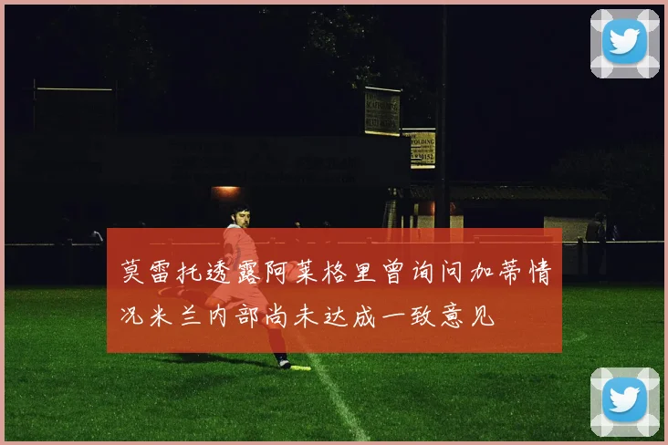 莫雷托透露阿莱格里曾询问加蒂情况米兰内部尚未达成一致意见