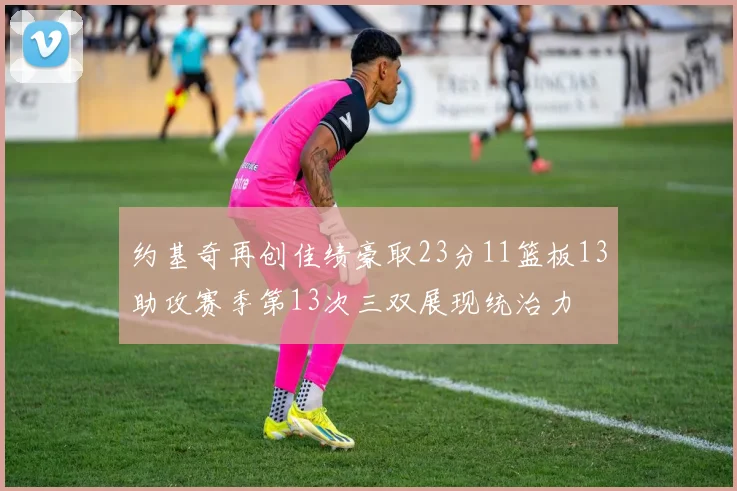 约基奇再创佳绩豪取23分11篮板13助攻赛季第13次三双展现统治力