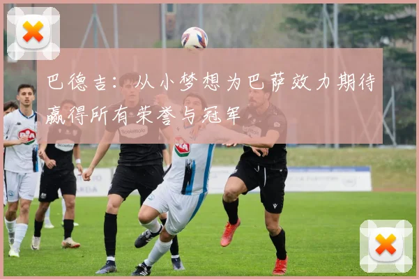 巴德吉：从小梦想为巴萨效力期待赢得所有荣誉与冠军