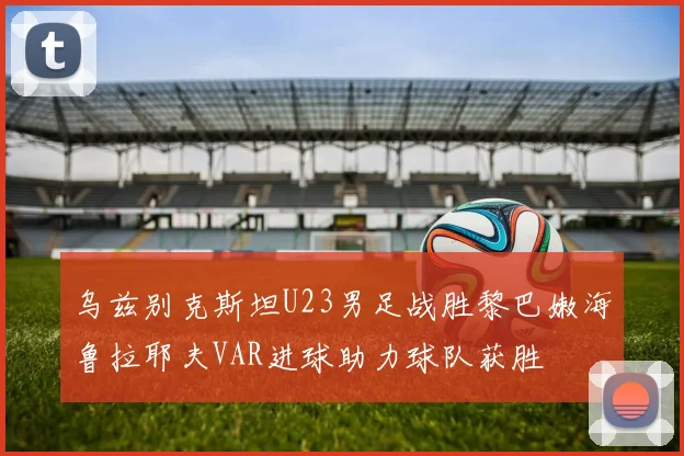 乌兹别克斯坦U23男足战胜黎巴嫩海鲁拉耶夫VAR进球助力球队获胜