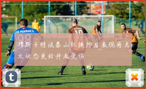 穆斯卡特谈泰山队换帅后表现蒋光太状态良好并未受伤