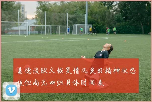 基德谈欧文恢复情况良好精神状态佳但尚无回归具体时间表