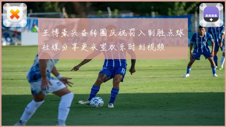 王博豪兴奋转圈庆祝罚入制胜点球社媒分享更衣室欢乐时刻视频