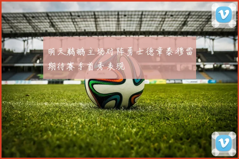 明天鹈鹕主场对阵勇士德章泰穆雷期待赛季首秀表现