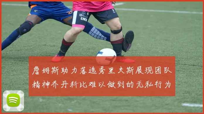詹姆斯助力落选秀里夫斯展现团队精神乔丹科比难以做到的无私行为