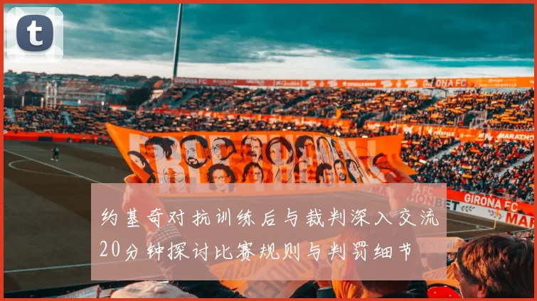 约基奇对抗训练后与裁判深入交流20分钟探讨比赛规则与判罚细节