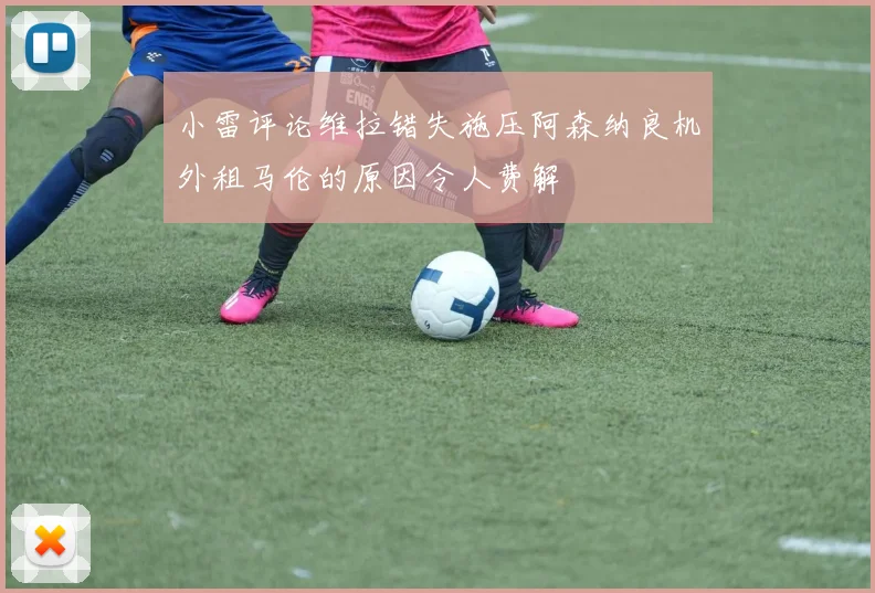小雷评论维拉错失施压阿森纳良机外租马伦的原因令人费解
