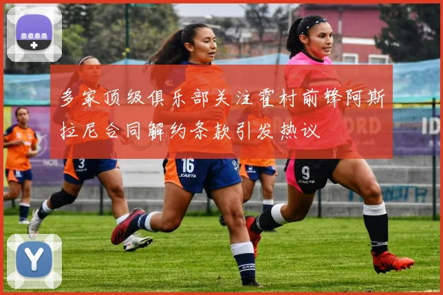 多家顶级俱乐部关注霍村前锋阿斯拉尼合同解约条款引发热议