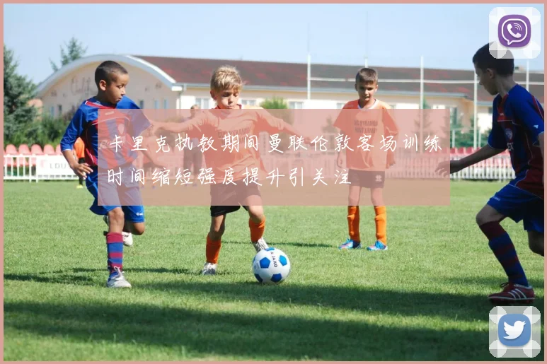 卡里克执教期间曼联伦敦客场训练时间缩短强度提升引关注