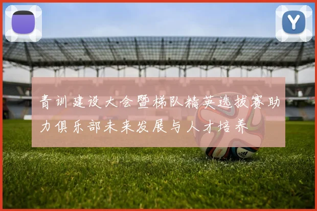 青训建设大会暨梯队精英选拔赛助力俱乐部未来发展与人才培养
