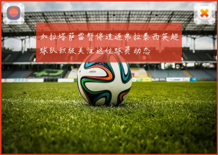 加拉塔萨雷暂停追逐弗拉泰西英超球队积极关注这位球员动态