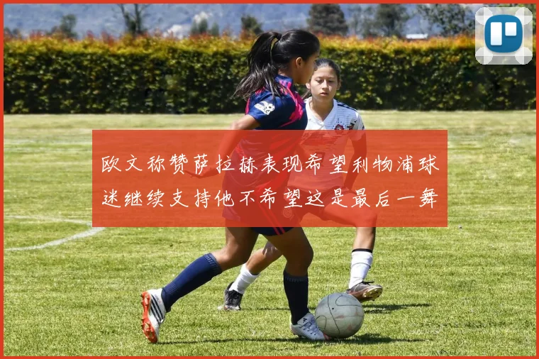 欧文称赞萨拉赫表现希望利物浦球迷继续支持他不希望这是最后一舞