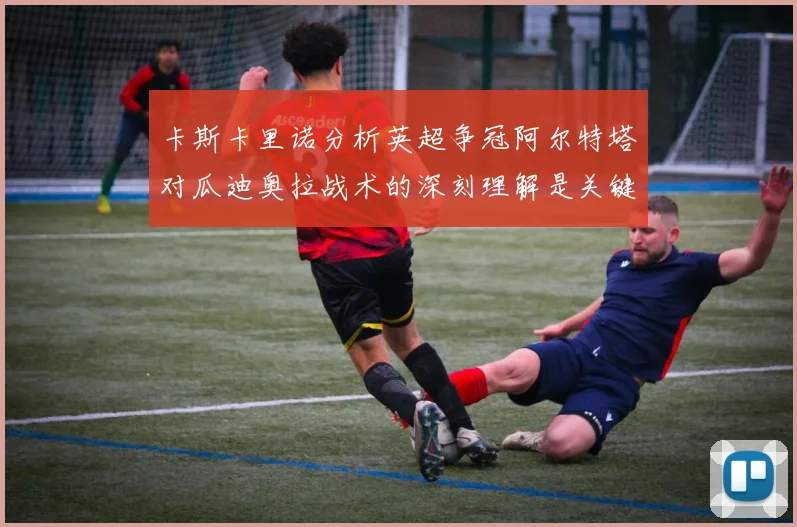 卡斯卡里诺分析英超争冠阿尔特塔对瓜迪奥拉战术的深刻理解是关键