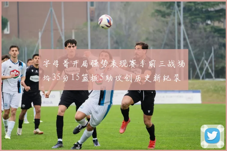 字母哥开局强势表现赛季前三战场均35分15篮板5助攻创历史新纪录