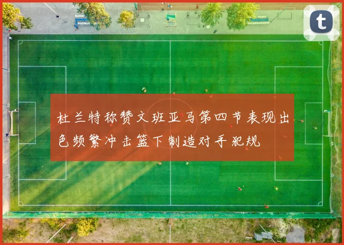 杜兰特称赞文班亚马第四节表现出色频繁冲击篮下制造对手犯规